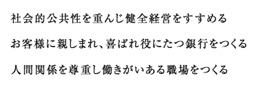 社会的公共性を重んじ健全経営をすすめる お客様に親しまれ、喜ばれ役にたつ銀行をつくる 人間関係を尊重し働きがいある職場をつくる