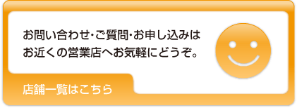 お問い合わせ・ご質問・お申し込みはお近くの営業店へお気軽にどうぞ。店舗一覧はこちら