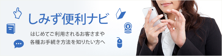 しみず便利ナビ はじめてご利用されるお客さまや各種お手続き方法を知りたい方へ