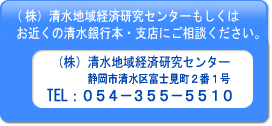 （株） 清水地域経済研究センターもしくはお近くの清水銀行本・支店にご相談ください
（株） 清水地域経済研究センター 静岡市清水区富士見町2番1号 TEL: 054-355-5510