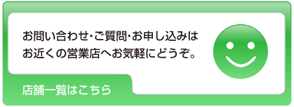 お問い合わせ・ご質問・申し込みはお近くの営業店へお気軽にどうぞ。 店舗一覧はこちら