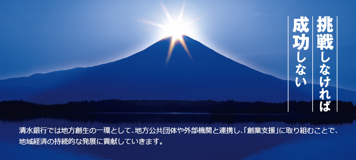 挑戦しなければ成功しない 清水銀行では地方創世の一環として、地方公共団体や外部機関と連携し、「創業支援」に取り組むことで、地域経済の持続的な発展に貢献していきます。