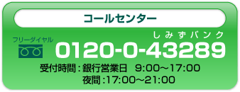 清水銀行銀行コールセンター０１２０-０-４３２８９銀行営業日９:００～１７:００夜間１７:００～２１:００