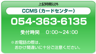 上記時間以外 CCMS(カードセンター) 054-363-6135 受付時間 0:00～24:00 ※お電話の際はおかけ間違いに十分ご注意ください。