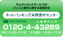 でんさいネットサービスのパソコン操作に関するお問合せ ネットバンキング共同受付センター0120-4-43289平日：9：00～21：00 土日祝汁：9:00～17:00