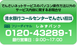 でんさいネットサービスのパソコン操作方法以外のサービス内容に関するお問合せ　清水銀行コールセンターでんさい担当0120-43289-1銀行営業日：9：00～17：00