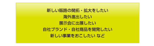 新しい販路の開拓・拡大をしたい 海外進出したい 展示会に出展したい 自社ブランド・自社商品を開発したい 新しい事業をおこしたい など