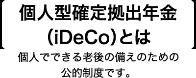 個人型確定拠出年金(iDeCo)とは 個人でできる老後の備えのための公的制度です。
