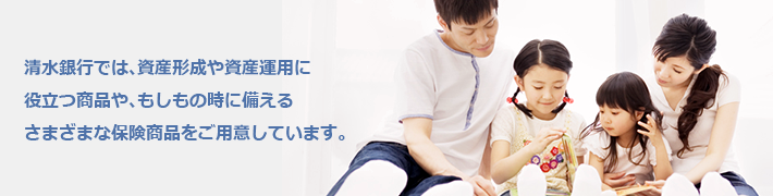 清水銀行では、資産形成や資産運用に役立つ商品や、もしもの時に備える
さまざまな保険商品をご用意しています。