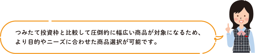 つみたて投資枠と比較して圧倒的に幅広い商品が対象になるため、
        より目的やニーズに合わせた商品選択が可能です。