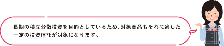 長期の積立分散投資を目的としているため、対象商品もそれに適した
        ⼀定の投資信託が対象になります。