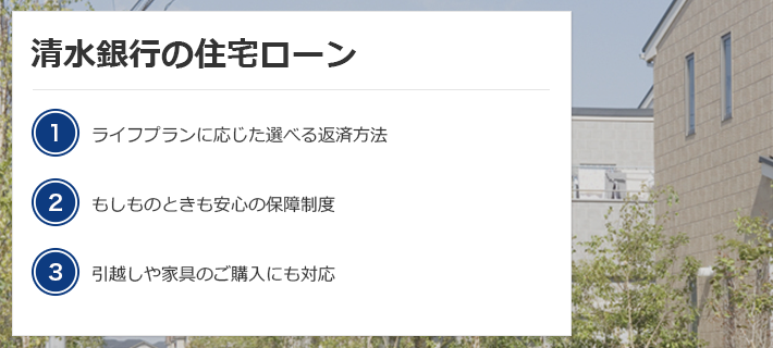 清水銀行の住宅ローン（1）ライフプランに応じた選べる返済方法（2）もしものときも安心の保障制度（3）引っ越しや家具のご購入にも対応