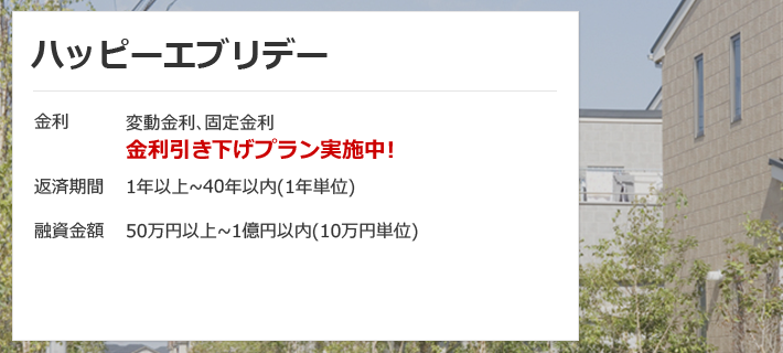 ハッピーエブリデー 金利は変動金利、固定金利 金利引き下げプラン実施中！ 返済期間は1年以上～40年以内（1年単位）融資金額は50万円以上～1億円以内（10万円単位）