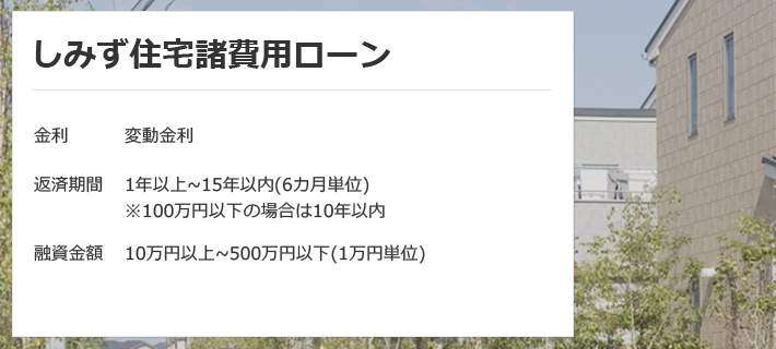 しみず住宅諸費用ローン 金利は変動金利、固定金利 返済期間は1年以上～15年以内（6カ月単位）※100万円以下の場合は10年以内 融資金額は10万円以上～500万円以下（1万円単位）