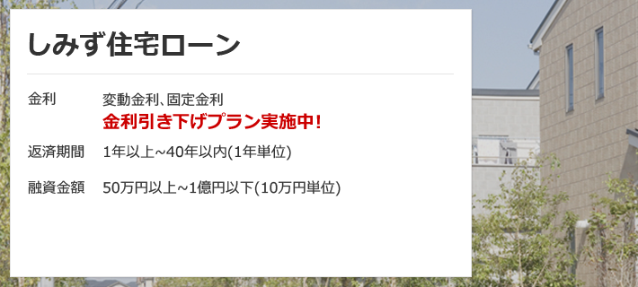 しみず住宅ローン 金利は変動金利、固定金利 金利引き下げプラン実施中！返済期間は1年以上から40年以内（1年単位） 融資金額は50万円以上から1億円以下（10万円単位）