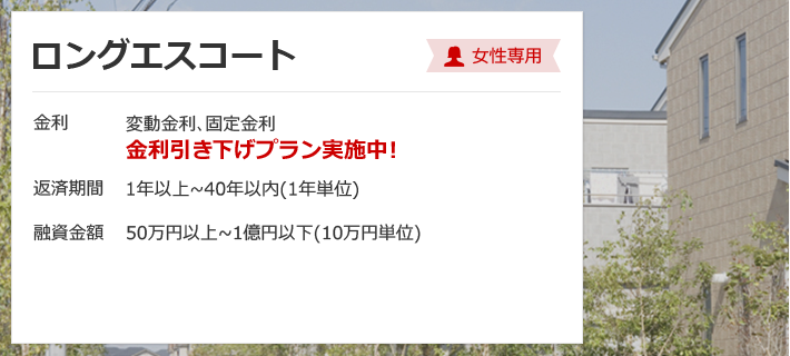 ロングエスコート 女性専用 金利は変動金利、固定金利 金利引き下げプラン実施中！ 返済期間 1年以上～40年以内（1年単位） 融資金額 50万円以上～1億円以内（10万円単位）