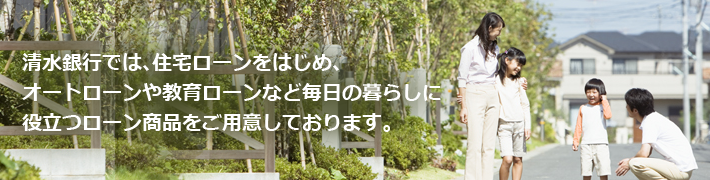 清水銀行では、住宅ローンをはじめ、オートローンや教育ローンなど毎日の暮らしに役立つローン商品をご用意しております。