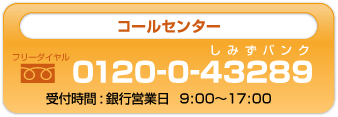 コールセンター フリーダイヤル 0120-0-43289 受付時間:銀行営業日 9:00~17:00