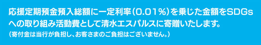 応援定期預金預入総額に一定利率（0.01％）を乗じた金額をSDGsへの取り組み活動費として清水エスパルスに寄贈いたします。