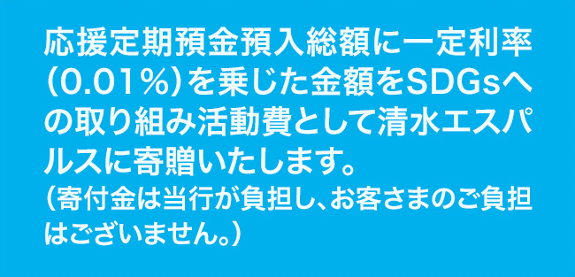 応援定期預金預入総額に一定利率（0.01％）を乗じた金額をSDGsへの取り組み活動費として清水エスパルスに寄贈いたします。