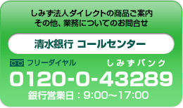 しみず法人ダイレクトの商品ご案内　その他、業務についてのお問合せ　清水銀行 コールセンター０１２０-０-４３２８９銀行営業日９:００～１７:００